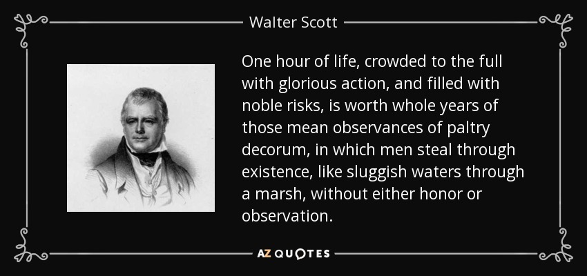 One hour of life, crowded to the full with glorious action, and filled with noble risks, is worth whole years of those mean observances of paltry decorum, in which men steal through existence, like sluggish waters through a marsh, without either honor or observation. - Walter Scott