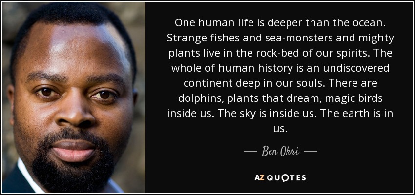 One human life is deeper than the ocean. Strange fishes and sea-monsters and mighty plants live in the rock-bed of our spirits. The whole of human history is an undiscovered continent deep in our souls. There are dolphins, plants that dream, magic birds inside us. The sky is inside us. The earth is in us. - Ben Okri