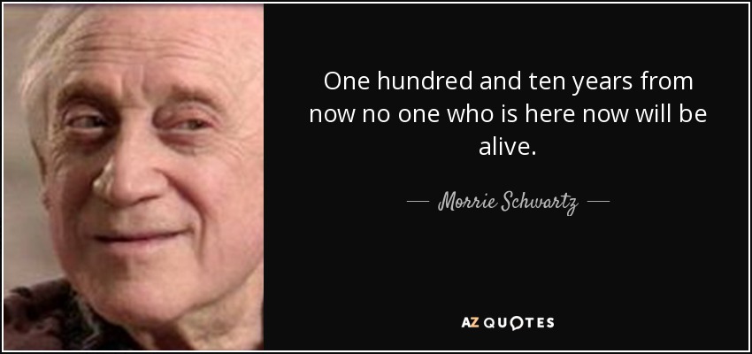 One hundred and ten years from now no one who is here now will be alive. - Morrie Schwartz
