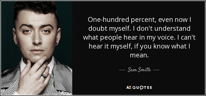 One-hundred percent, even now I doubt myself. I don't understand what people hear in my voice. I can't hear it myself, if you know what I mean. - Sam Smith