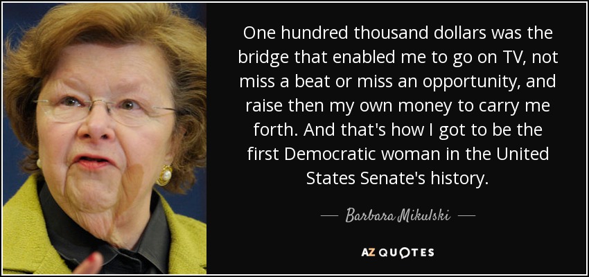 One hundred thousand dollars was the bridge that enabled me to go on TV, not miss a beat or miss an opportunity, and raise then my own money to carry me forth. And that's how I got to be the first Democratic woman in the United States Senate's history. - Barbara Mikulski