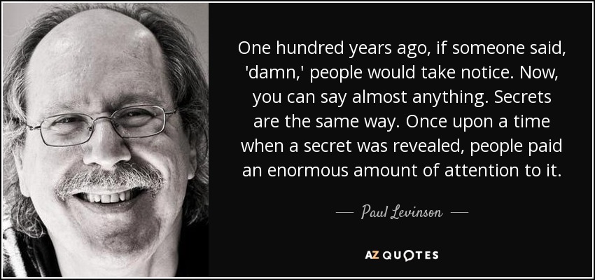 One hundred years ago, if someone said, 'damn,' people would take notice. Now, you can say almost anything. Secrets are the same way. Once upon a time when a secret was revealed, people paid an enormous amount of attention to it. - Paul Levinson