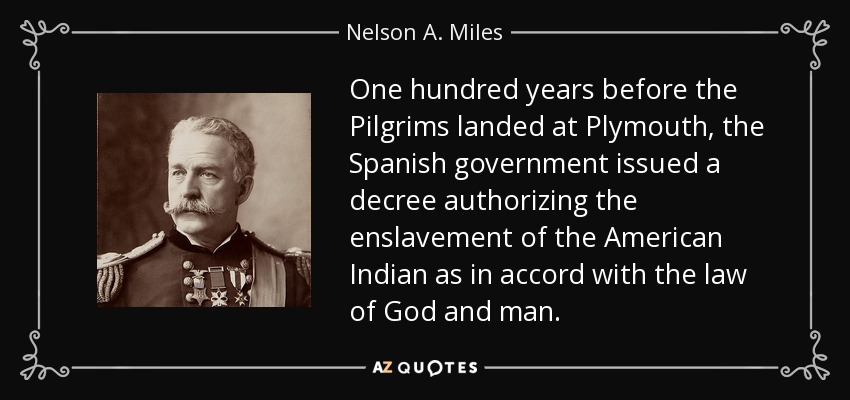 One hundred years before the Pilgrims landed at Plymouth, the Spanish government issued a decree authorizing the enslavement of the American Indian as in accord with the law of God and man. - Nelson A. Miles