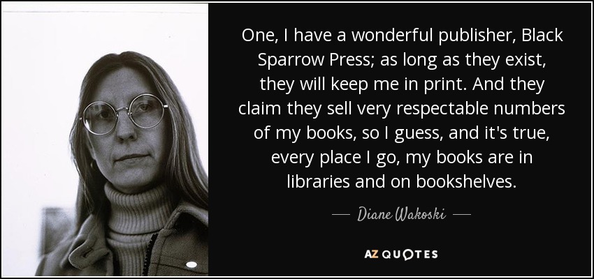 One, I have a wonderful publisher, Black Sparrow Press; as long as they exist, they will keep me in print. And they claim they sell very respectable numbers of my books, so I guess, and it's true, every place I go, my books are in libraries and on bookshelves. - Diane Wakoski