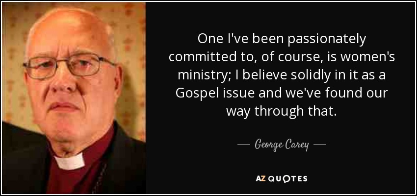 One I've been passionately committed to, of course, is women's ministry; I believe solidly in it as a Gospel issue and we've found our way through that. - George Carey
