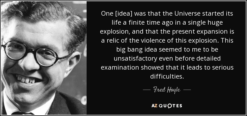 One [idea] was that the Universe started its life a finite time ago in a single huge explosion, and that the present expansion is a relic of the violence of this explosion. This big bang idea seemed to me to be unsatisfactory even before detailed examination showed that it leads to serious difficulties. - Fred Hoyle