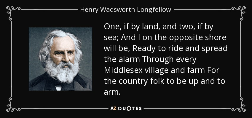One, if by land, and two, if by sea; And I on the opposite shore will be, Ready to ride and spread the alarm Through every Middlesex village and farm For the country folk to be up and to arm. - Henry Wadsworth Longfellow