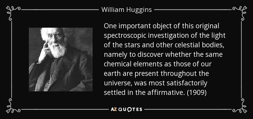 One important object of this original spectroscopic investigation of the light of the stars and other celestial bodies, namely to discover whether the same chemical elements as those of our earth are present throughout the universe, was most satisfactorily settled in the affirmative. (1909) - William Huggins