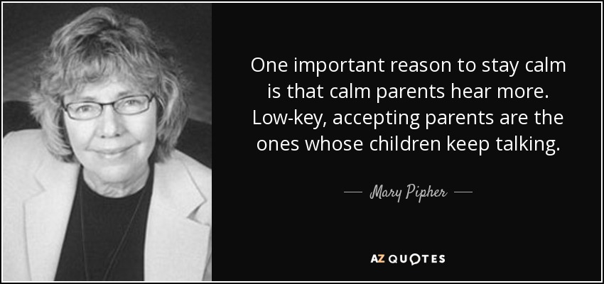 One important reason to stay calm is that calm parents hear more. Low-key, accepting parents are the ones whose children keep talking. - Mary Pipher