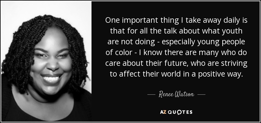 One important thing I take away daily is that for all the talk about what youth are not doing - especially young people of color - I know there are many who do care about their future, who are striving to affect their world in a positive way. - Renee Watson