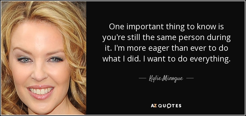 One important thing to know is you're still the same person during it. I'm more eager than ever to do what I did. I want to do everything. - Kylie Minogue