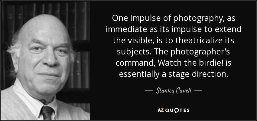 One impulse of photography, as immediate as its impulse to extend the visible, is to theatricalize its subjects. The photographer's command, Watch the birdie! is essentially a stage direction. - Stanley Cavell
