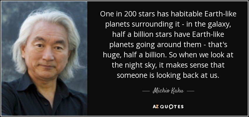 One in 200 stars has habitable Earth-like planets surrounding it - in the galaxy, half a billion stars have Earth-like planets going around them - that's huge, half a billion. So when we look at the night sky, it makes sense that someone is looking back at us. - Michio Kaku
