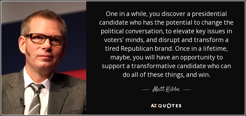One in a while, you discover a presidential candidate who has the potential to change the political conversation, to elevate key issues in voters' minds, and disrupt and transform a tired Republican brand. Once in a lifetime, maybe, you will have an opportunity to support a transformative candidate who can do all of these things, and win. - Matt Kibbe