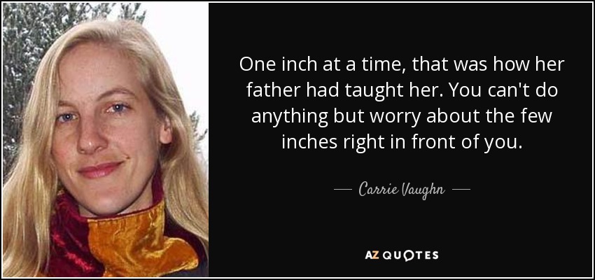 One inch at a time, that was how her father had taught her. You can't do anything but worry about the few inches right in front of you. - Carrie Vaughn