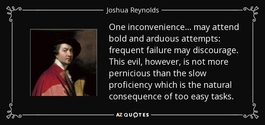 One inconvenience... may attend bold and arduous attempts: frequent failure may discourage. This evil, however, is not more pernicious than the slow proficiency which is the natural consequence of too easy tasks. - Joshua Reynolds