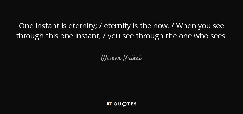 One instant is eternity; / eternity is the now. / When you see through this one instant, / you see through the one who sees. - Wumen Huikai