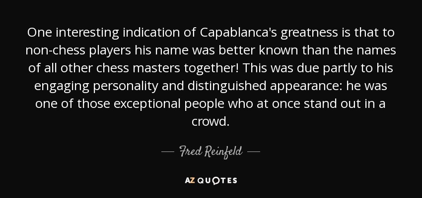 One interesting indication of Capablanca's greatness is that to non-chess players his name was better known than the names of all other chess masters together! This was due partly to his engaging personality and distinguished appearance: he was one of those exceptional people who at once stand out in a crowd. - Fred Reinfeld