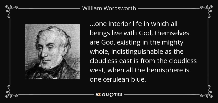 ...one interior life in which all beings live with God, themselves are God, existing in the mighty whole, indistinguishable as the cloudless east is from the cloudless west, when all the hemisphere is one cerulean blue. - William Wordsworth