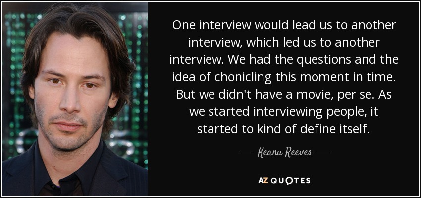 One interview would lead us to another interview, which led us to another interview. We had the questions and the idea of chonicling this moment in time. But we didn't have a movie, per se. As we started interviewing people, it started to kind of define itself. - Keanu Reeves