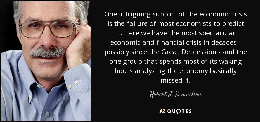 One intriguing subplot of the economic crisis is the failure of most economists to predict it. Here we have the most spectacular economic and financial crisis in decades - possibly since the Great Depression - and the one group that spends most of its waking hours analyzing the economy basically missed it. - Robert J. Samuelson