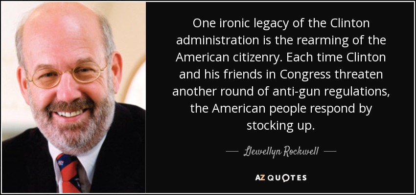 One ironic legacy of the Clinton administration is the rearming of the American citizenry. Each time Clinton and his friends in Congress threaten another round of anti-gun regulations, the American people respond by stocking up. - Llewellyn Rockwell