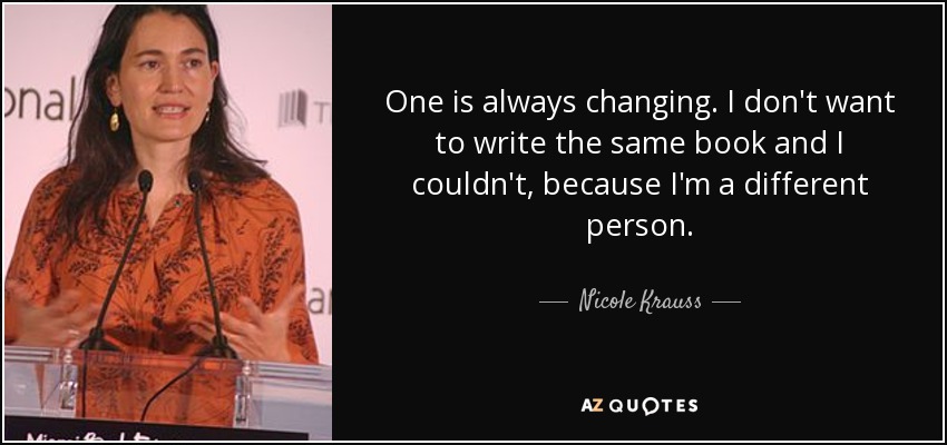 One is always changing. I don't want to write the same book and I couldn't, because I'm a different person. - Nicole Krauss