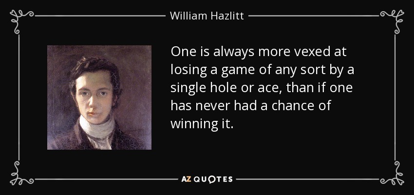 One is always more vexed at losing a game of any sort by a single hole or ace, than if one has never had a chance of winning it. - William Hazlitt