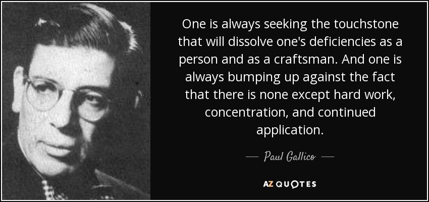One is always seeking the touchstone that will dissolve one's deficiencies as a person and as a craftsman. And one is always bumping up against the fact that there is none except hard work, concentration, and continued application. - Paul Gallico