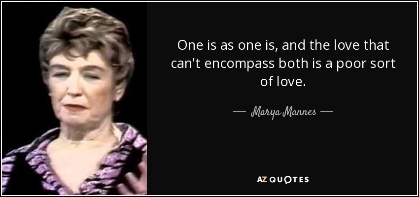 One is as one is, and the love that can't encompass both is a poor sort of love. - Marya Mannes