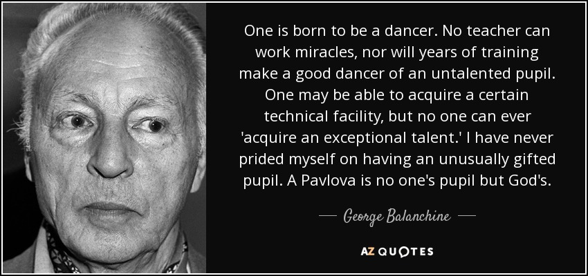 One is born to be a dancer. No teacher can work miracles, nor will years of training make a good dancer of an untalented pupil. One may be able to acquire a certain technical facility, but no one can ever 'acquire an exceptional talent.' I have never prided myself on having an unusually gifted pupil. A Pavlova is no one's pupil but God's. - George Balanchine