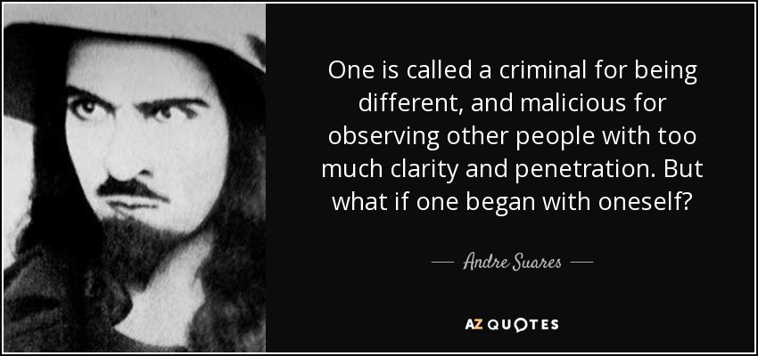 One is called a criminal for being different, and malicious for observing other people with too much clarity and penetration. But what if one began with oneself? - Andre Suares