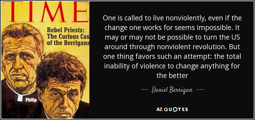 One is called to live nonviolently, even if the change one works for seems impossible. It may or may not be possible to turn the US around through nonviolent revolution. But one thing favors such an attempt: the total inability of violence to change anything for the better - Daniel Berrigan