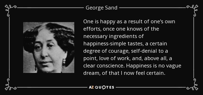 One is happy as a result of one's own efforts, once one knows of the necessary ingredients of happiness-simple tastes, a certain degree of courage, self-denial to a point, love of work, and, above all, a clear conscience. Happiness is no vague dream, of that I now feel certain. - George Sand