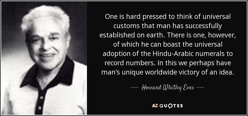 One is hard pressed to think of universal customs that man has successfully established on earth. There is one, however, of which he can boast the universal adoption of the Hindu-Arabic numerals to record numbers. In this we perhaps have man's unique worldwide victory of an idea. - Howard Whitley Eves