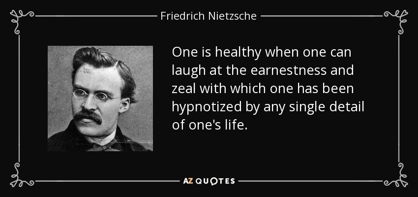 One is healthy when one can laugh at the earnestness and zeal with which one has been hypnotized by any single detail of one's life. - Friedrich Nietzsche
