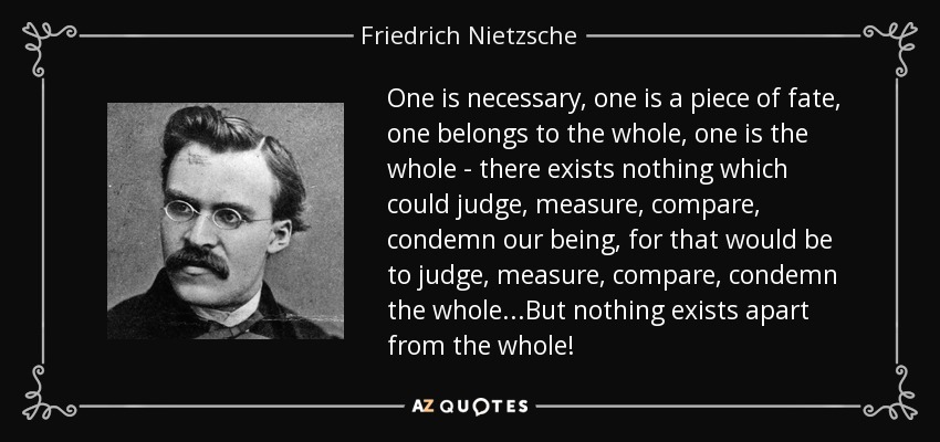 One is necessary, one is a piece of fate, one belongs to the whole, one is the whole - there exists nothing which could judge, measure, compare, condemn our being, for that would be to judge, measure, compare, condemn the whole...But nothing exists apart from the whole! - Friedrich Nietzsche