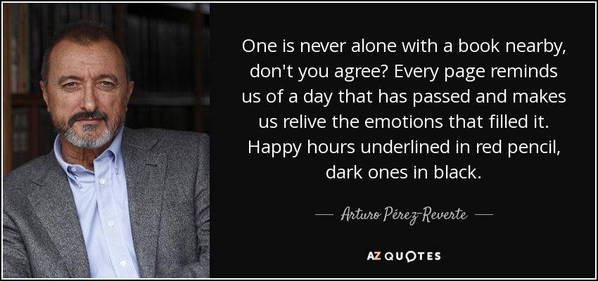 One is never alone with a book nearby, don't you agree? Every page reminds us of a day that has passed and makes us relive the emotions that filled it. Happy hours underlined in red pencil, dark ones in black. - Arturo Pérez-Reverte