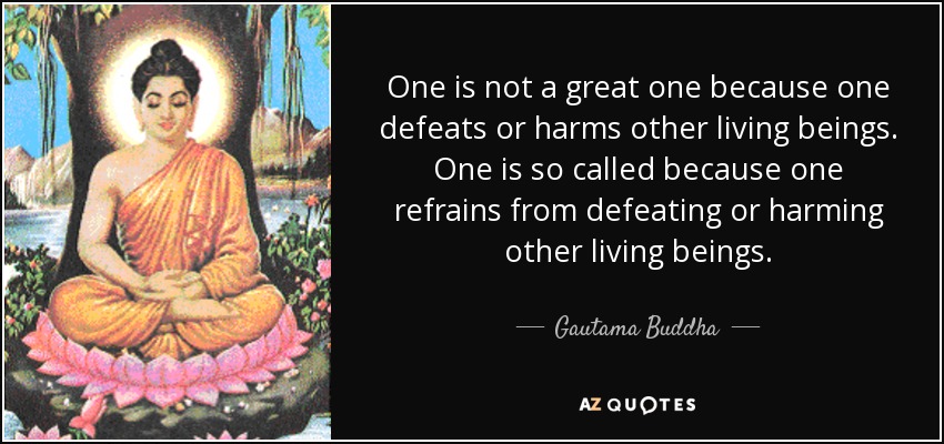 One is not a great one because one defeats or harms other living beings. One is so called because one refrains from defeating or harming other living beings. - Gautama Buddha