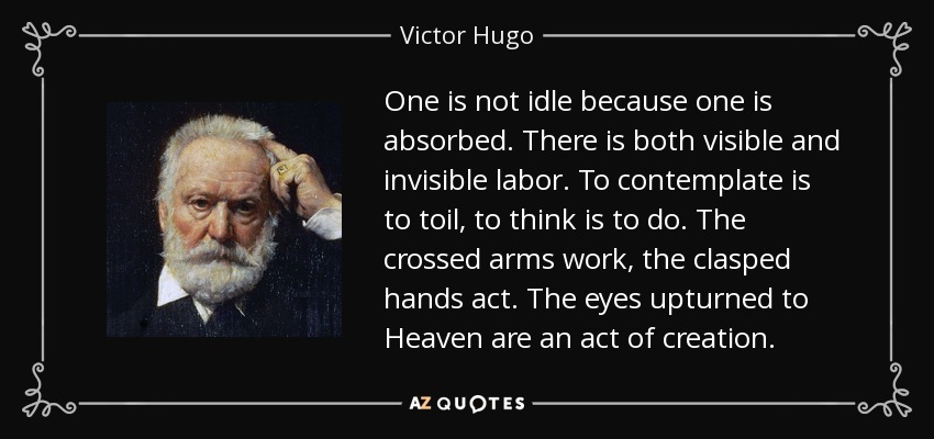 One is not idle because one is absorbed. There is both visible and invisible labor. To contemplate is to toil, to think is to do. The crossed arms work, the clasped hands act. The eyes upturned to Heaven are an act of creation. - Victor Hugo