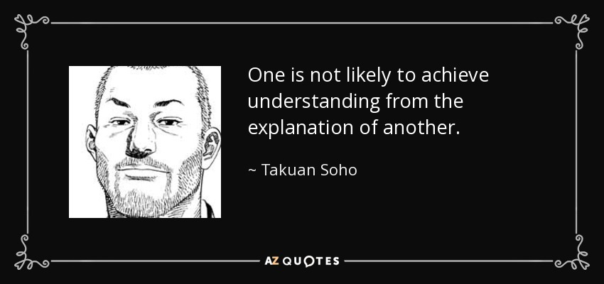 One is not likely to achieve understanding from the explanation of another. - Takuan Soho