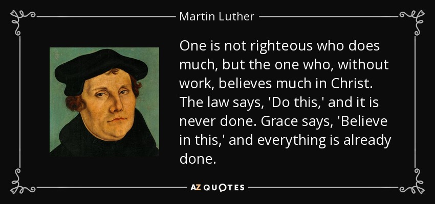 One is not righteous who does much, but the one who, without work, believes much in Christ. The law says, 'Do this,' and it is never done. Grace says, 'Believe in this,' and everything is already done. - Martin Luther