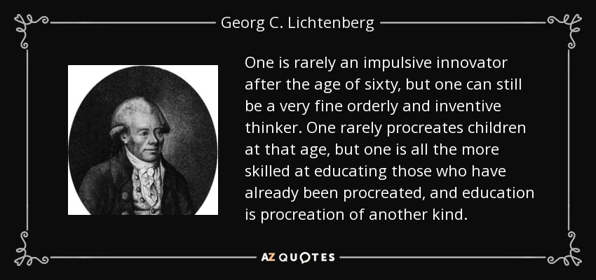 One is rarely an impulsive innovator after the age of sixty, but one can still be a very fine orderly and inventive thinker. One rarely procreates children at that age, but one is all the more skilled at educating those who have already been procreated, and education is procreation of another kind. - Georg C. Lichtenberg
