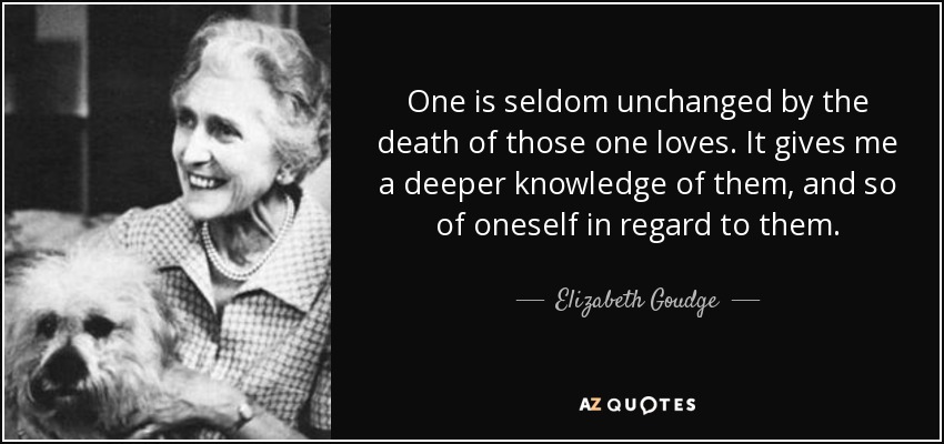 One is seldom unchanged by the death of those one loves. It gives me a deeper knowledge of them, and so of oneself in regard to them. - Elizabeth Goudge