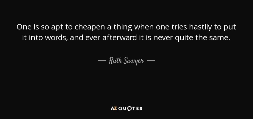 One is so apt to cheapen a thing when one tries hastily to put it into words, and ever afterward it is never quite the same. - Ruth Sawyer