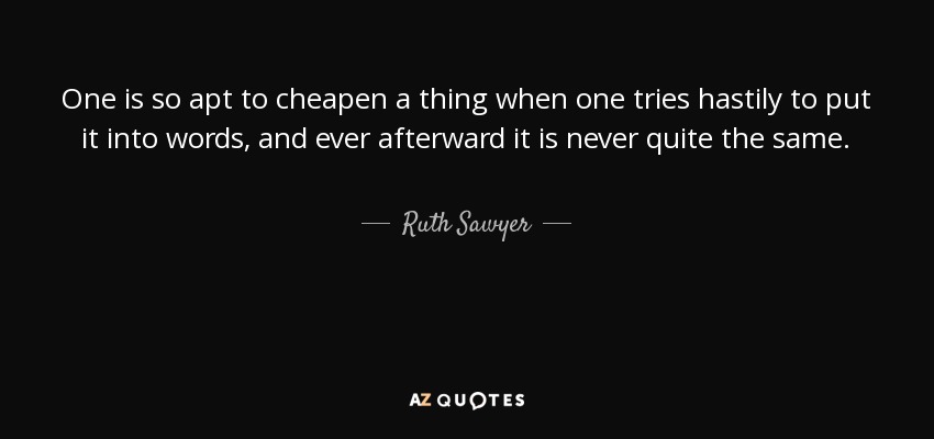 One is so apt to cheapen a thing when one tries hastily to put it into words, and ever afterward it is never quite the same. - Ruth Sawyer