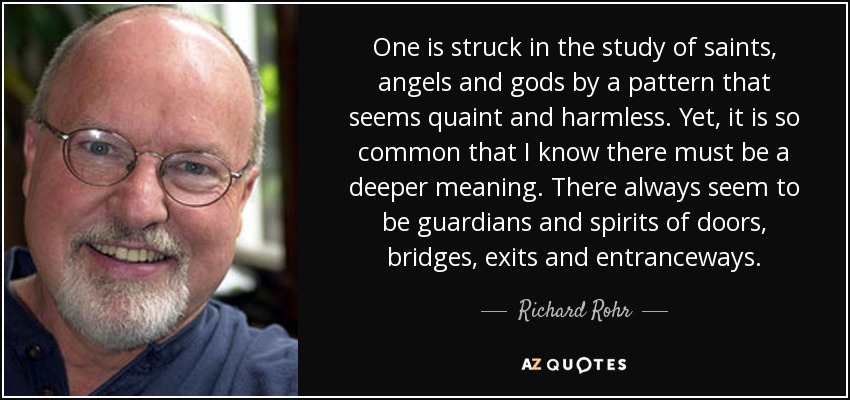 One is struck in the study of saints, angels and gods by a pattern that seems quaint and harmless. Yet, it is so common that I know there must be a deeper meaning. There always seem to be guardians and spirits of doors, bridges, exits and entranceways. - Richard Rohr