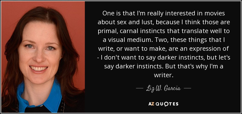 One is that I'm really interested in movies about sex and lust, because I think those are primal, carnal instincts that translate well to a visual medium. Two, these things that I write, or want to make, are an expression of - I don't want to say darker instincts, but let's say darker instincts. But that's why I'm a writer. - Liz W. Garcia