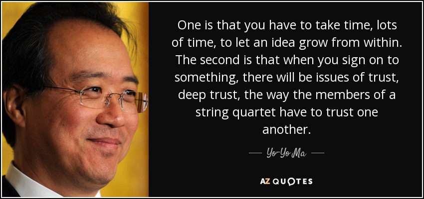 One is that you have to take time, lots of time, to let an idea grow from within. The second is that when you sign on to something, there will be issues of trust, deep trust, the way the members of a string quartet have to trust one another. - Yo-Yo Ma