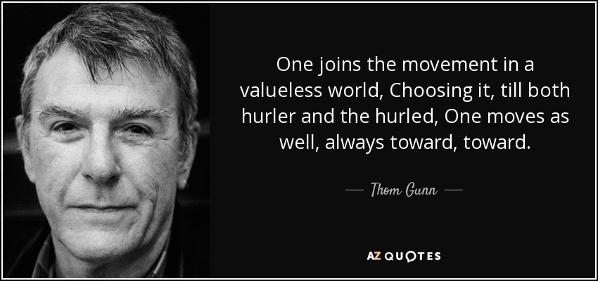 One joins the movement in a valueless world, Choosing it, till both hurler and the hurled, One moves as well, always toward, toward. - Thom Gunn
